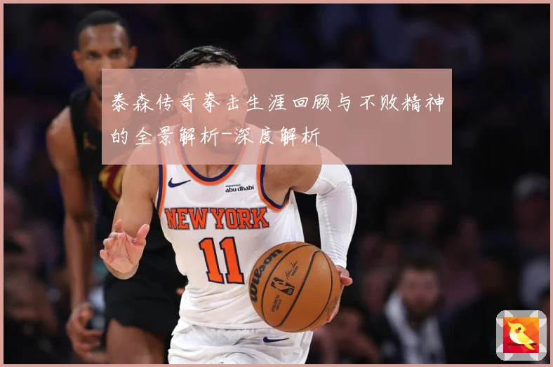 泰森传奇拳击生涯回顾与不败精神的全景解析-深度解析