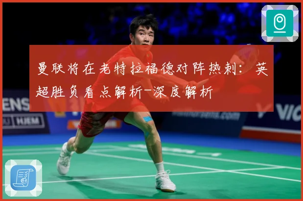 曼联将在老特拉福德对阵热刺：英超胜负看点解析-深度解析