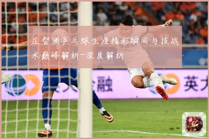 庄智渊乒乓球生涯精彩瞬间与技战术巅峰解析-深度解析
