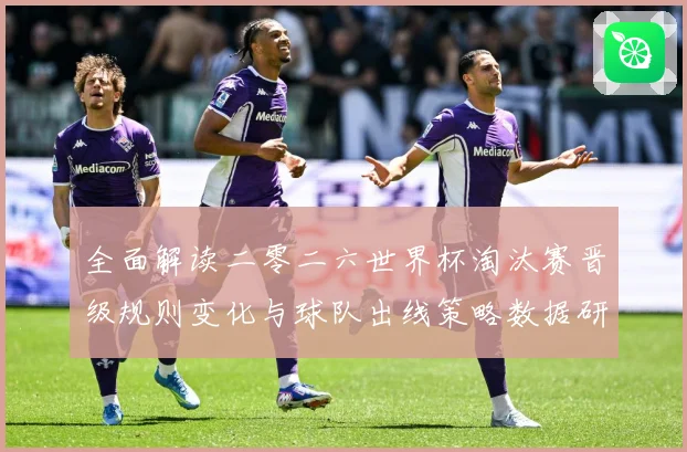 全面解读二零二六世界杯淘汰赛晋级规则变化与球队出线策略数据研判-深度解析
