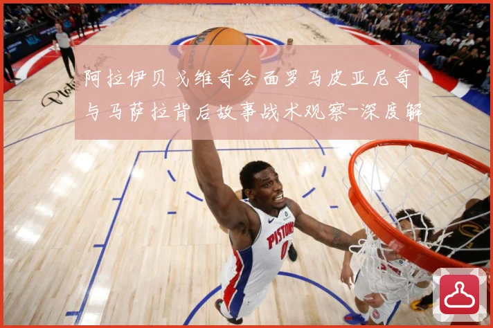 阿拉伊贝戈维奇会面罗马皮亚尼奇与马萨拉背后故事战术观察-深度解析