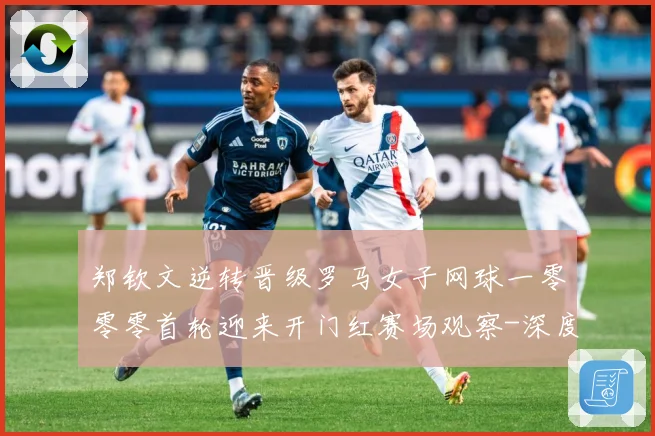 郑钦文逆转晋级罗马女子网球一零零零首轮迎来开门红赛场观察-深度解析