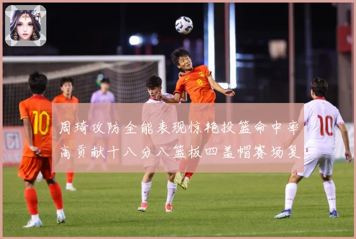 周琦攻防全能表现惊艳投篮命中率高贡献十八分八篮板四盖帽赛场复盘-深度解析