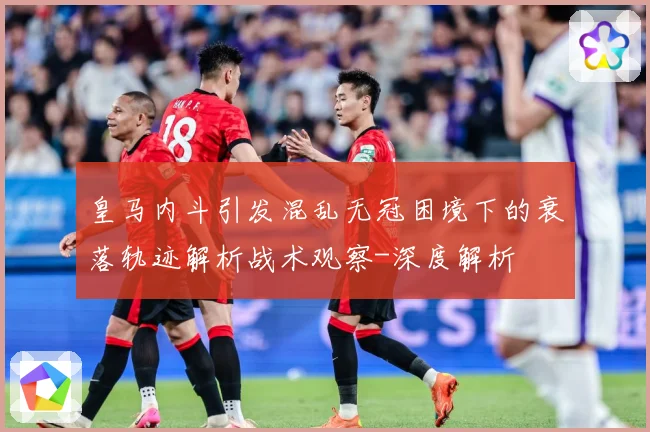 皇马内斗引发混乱无冠困境下的衰落轨迹解析战术观察-深度解析