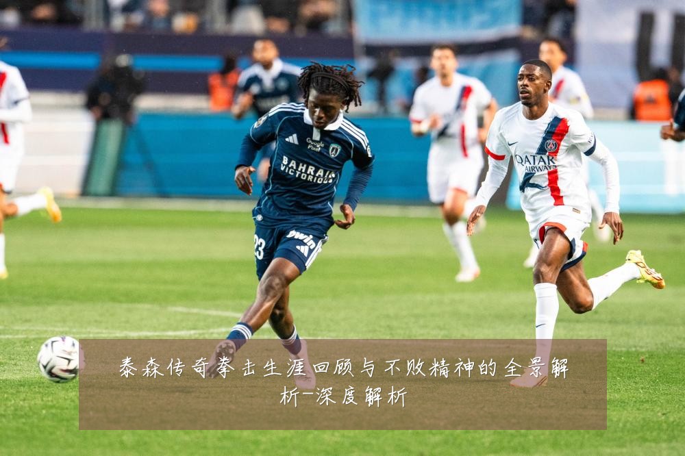 泰森传奇拳击生涯回顾与不败精神的全景解析-深度解析