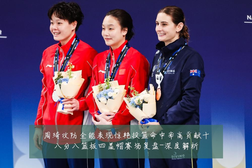 周琦攻防全能表现惊艳投篮命中率高贡献十八分八篮板四盖帽赛场复盘-深度解析