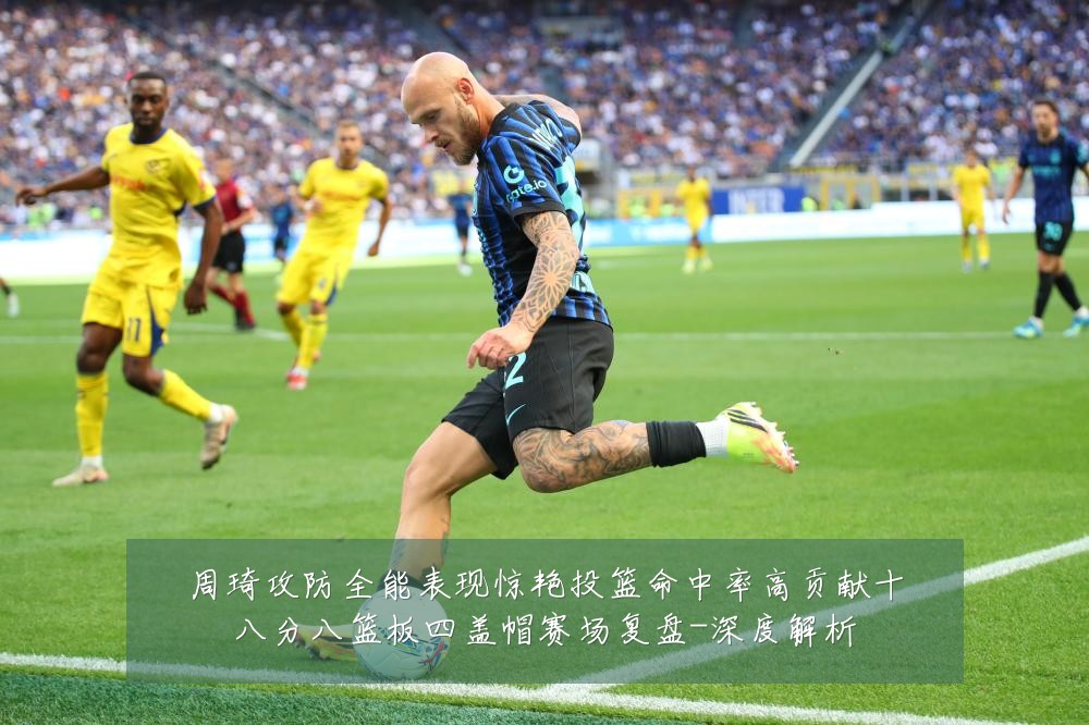 周琦攻防全能表现惊艳投篮命中率高贡献十八分八篮板四盖帽赛场复盘-深度解析