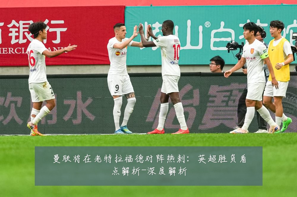 曼联将在老特拉福德对阵热刺:英超胜负看点解析-深度解析